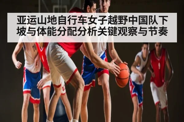 亚运山地自行车女子越野中国队下坡与体能分配分析关键观察与节奏