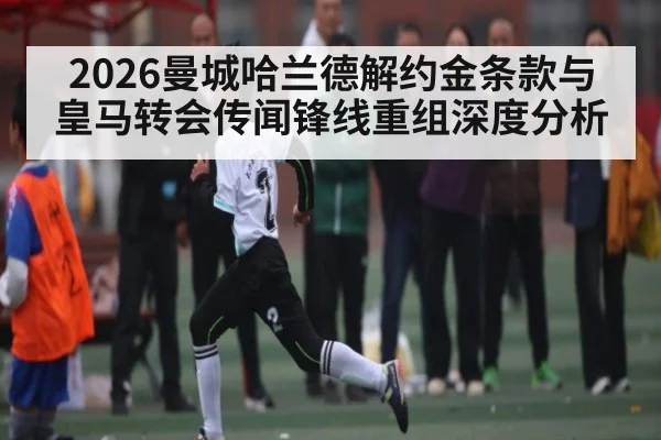 2026曼城哈兰德解约金条款与皇马转会传闻锋线重组深度分析